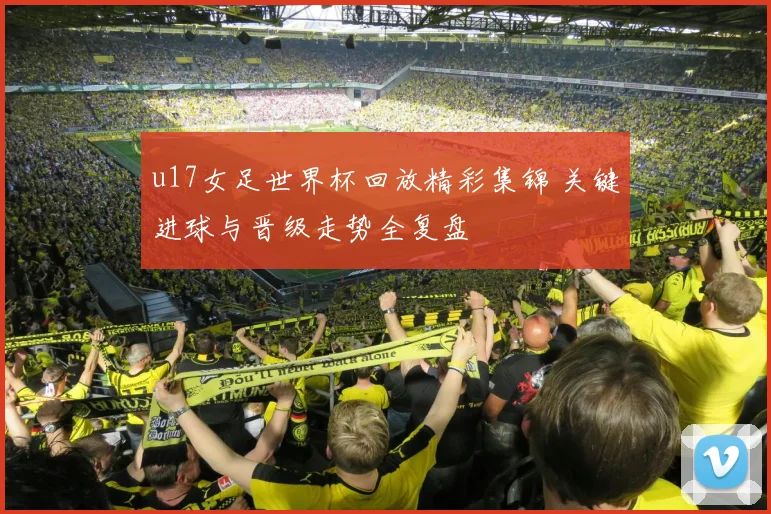u17女足世界杯回放精彩集锦 关键进球与晋级走势全复盘