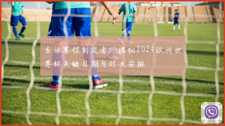 专访赛程制定者：揭秘2024欧洲世界杯关键日期与对决安排