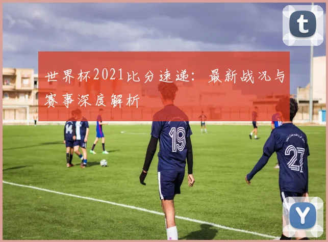 世界杯2021比分速递：最新战况与赛事深度解析