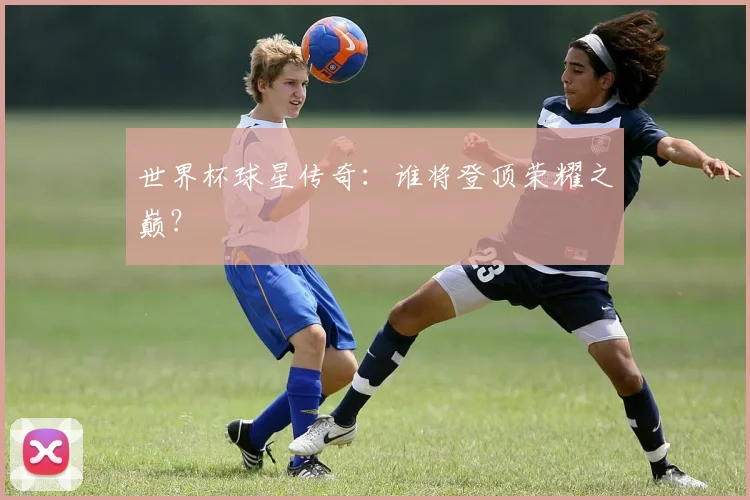 世界杯球星传奇：谁将登顶荣耀之巅？