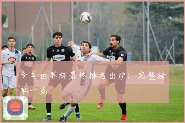 今年世界杯最终排名出炉：完整榜单一览