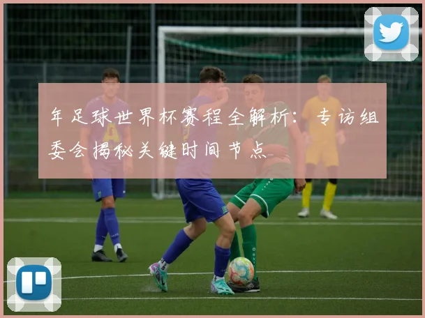 年足球世界杯赛程全解析：专访组委会揭秘关键时间节点