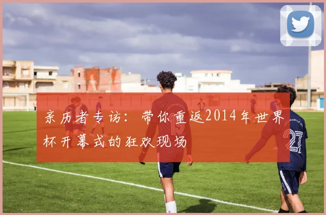 亲历者专访：带你重返2014年世界杯开幕式的狂欢现场