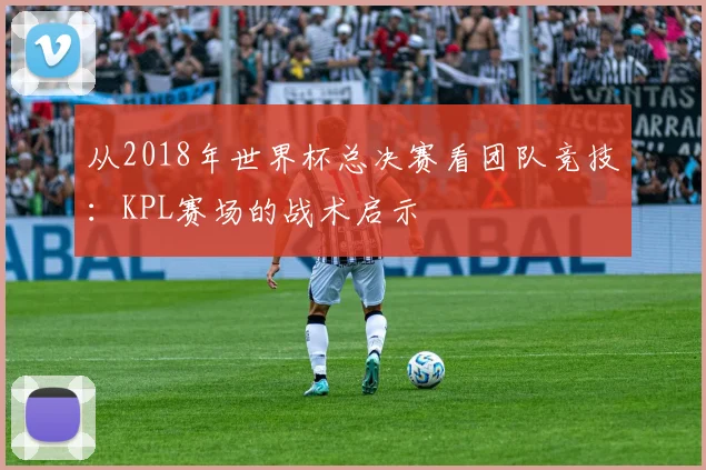 从2018年世界杯总决赛看团队竞技：KPL赛场的战术启示