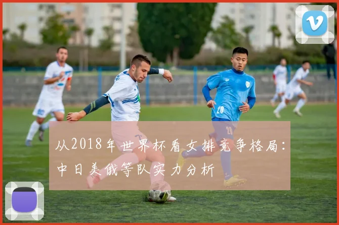 从2018年世界杯看女排竞争格局：中日美俄等队实力分析