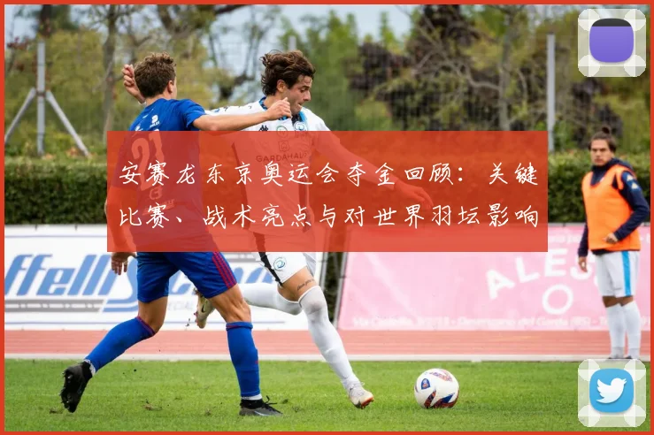 安赛龙东京奥运会夺金回顾：关键比赛、战术亮点与对世界羽坛影响