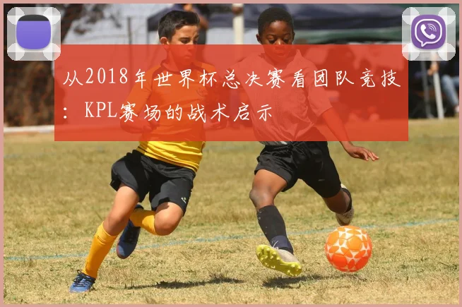 从2018年世界杯总决赛看团队竞技：KPL赛场的战术启示