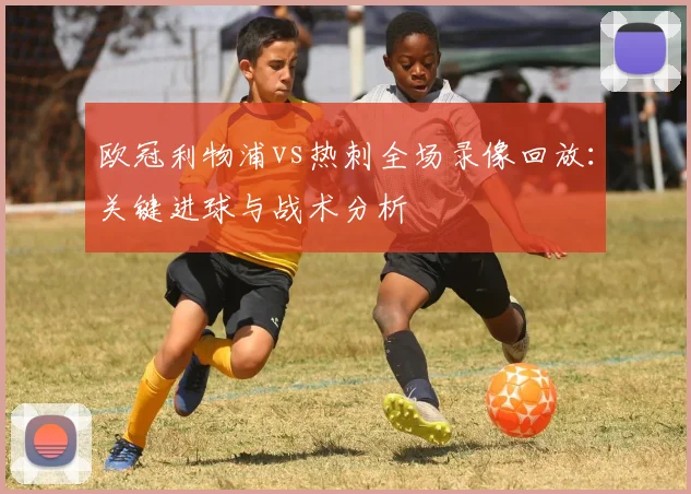 欧冠利物浦vs热刺全场录像回放：关键进球与战术分析