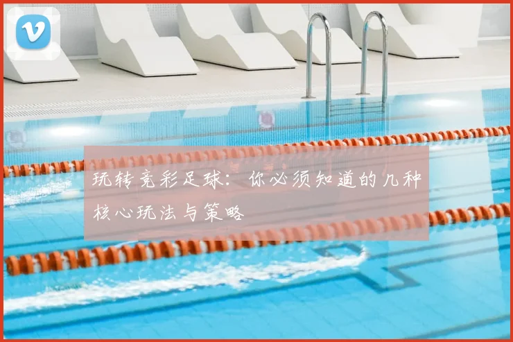 玩转竞彩足球:你必须知道的几种核心玩法与策略