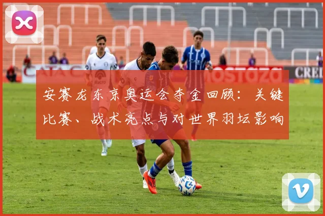 安赛龙东京奥运会夺金回顾：关键比赛、战术亮点与对世界羽坛影响