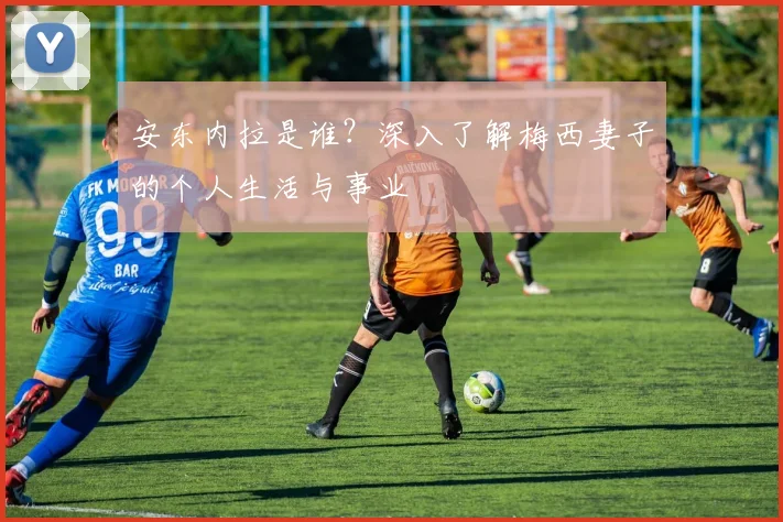 安东内拉是谁？深入了解梅西妻子的个人生活与事业