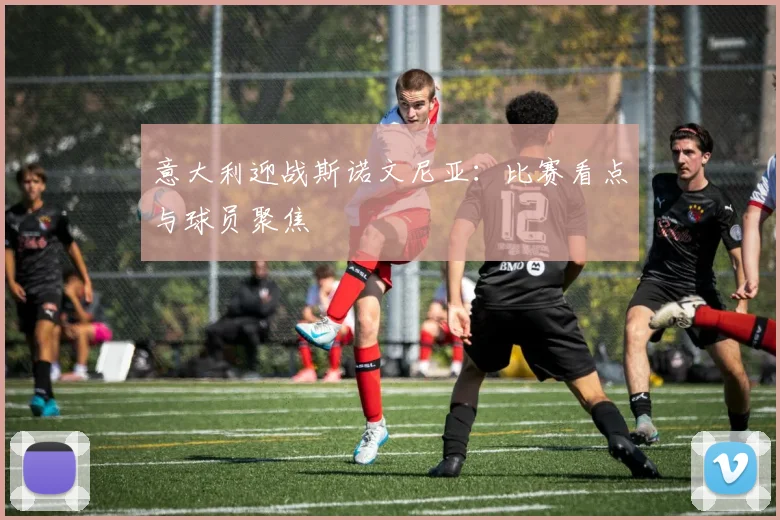 意大利迎战斯诺文尼亚：比赛看点与球员聚焦