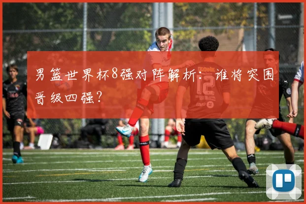 男篮世界杯8强对阵解析：谁将突围晋级四强？