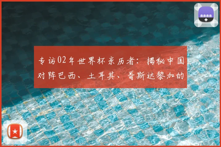 专访02年世界杯亲历者：揭秘中国对阵巴西、土耳其、哥斯达黎加的内幕