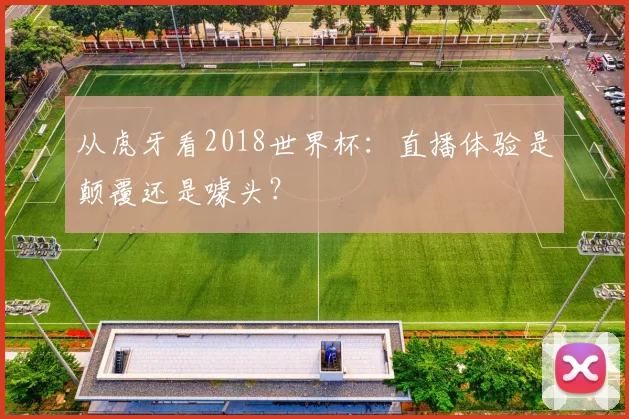 从虎牙看2018世界杯：直播体验是颠覆还是噱头？