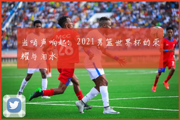 当哨声响起：2021男篮世界杯的荣耀与泪水