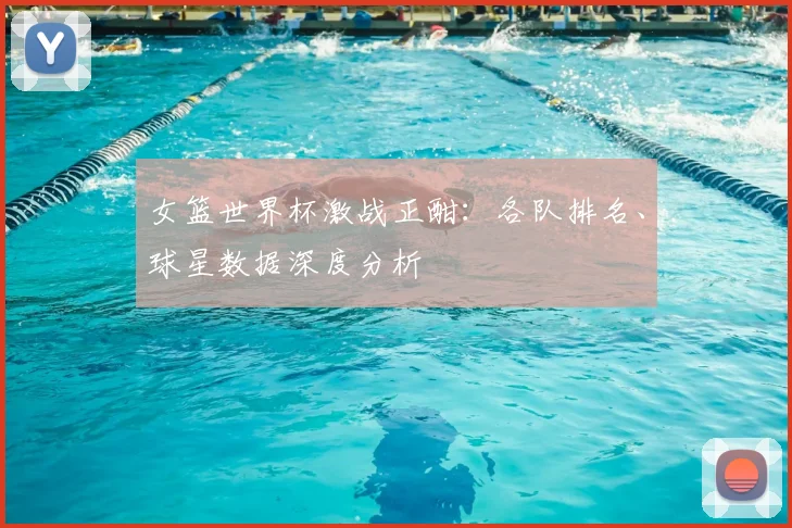 女篮世界杯激战正酣：各队排名、球星数据深度分析