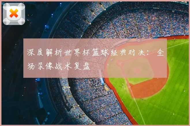 深度解析世界杯篮球经典对决：全场录像战术复盘