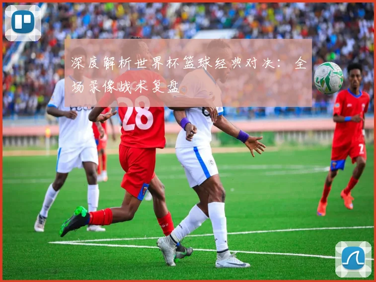 深度解析世界杯篮球经典对决：全场录像战术复盘
