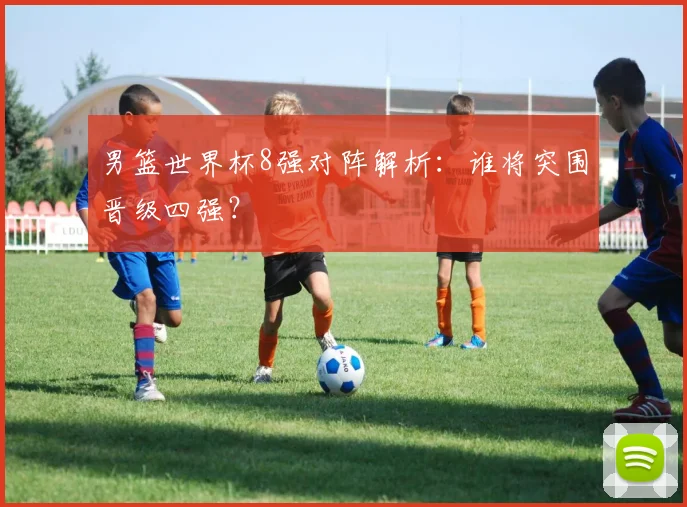 男篮世界杯8强对阵解析：谁将突围晋级四强？