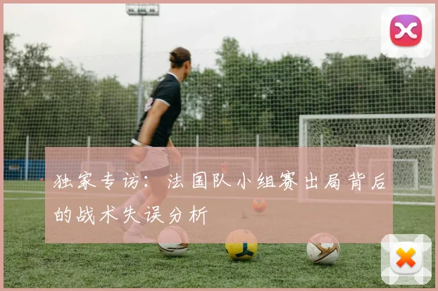 独家专访：法国队小组赛出局背后的战术失误分析