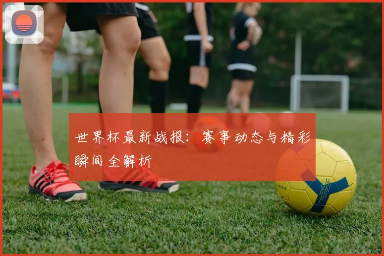 世界杯最新战报：赛事动态与精彩瞬间全解析