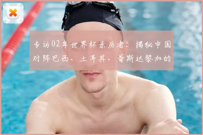 专访02年世界杯亲历者：揭秘中国对阵巴西、土耳其、哥斯达黎加的内幕
