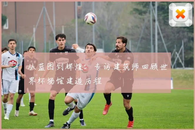从蓝图到辉煌：专访建筑师回顾世界杯场馆建造历程