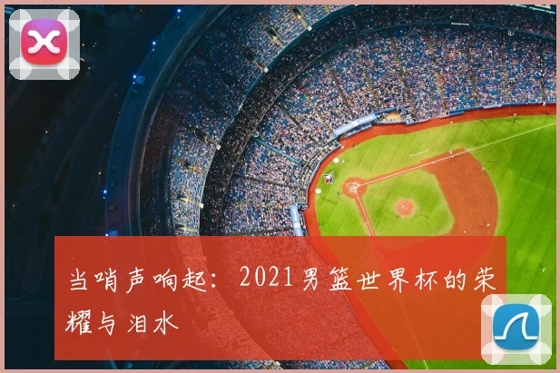 当哨声响起：2021男篮世界杯的荣耀与泪水