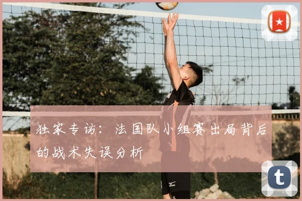 独家专访：法国队小组赛出局背后的战术失误分析